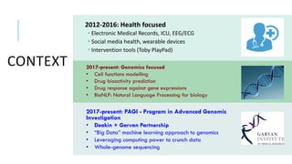 CONTEXT
2012-2016: Health focused
 Electronic Medical Records, ICU, EEG/ECG
 Social media health, wearable devices
 Intervention tools (Toby PlayPad)
2017-present: PAGI - Program in Advanced Genomic
Investigation
• Deakin + Garvan Partnership
• “Big Data” machine learning approach to genomics
• Leveraging computing power to crunch data
• Whole-genome sequencing
2017-present: Genomics focused
• Cell functions modelling
• Drug bioactivity prediction
• Drug response against gene expressions
• BioNLP: Natural Language Processing for biology
 