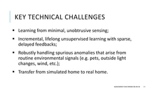 DEAKIN UNIVERSITY CRICOS PROVIDER CODE: 00113B
 Learning from minimal, unobtrusive sensing;
 Incremental, lifelong unsupervised learning with sparse,
delayed feedbacks;
 Robustly handling spurious anomalies that arise from
routine environmental signals (e.g. pets, outside light
changes, wind, etc.);
 Transfer from simulated home to real home.
KEY TECHNICAL CHALLENGES
117
 