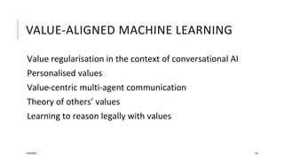 VALUE-ALIGNED MACHINE LEARNING
Value regularisation in the context of conversational AI
Personalised values
Value-centric multi-agent communication
Theory of others’ values
Learning to reason legally with values
12/05/2019 118
 