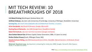 MIT TECH REVIEW: 10
BREAKTHROUGHS OF 2018
3-D Metal Printing (Markforged, Desktop Metal, GE)
Artificial Embryos, aka stem cells (University of Cambridge; University of Michigan; Rockefeller University)
Sensing City, aka smart cities (Sidewalk Labs and Waterfront Toronto, 1-2 years)
AI for Everybody, aka Cloud AI (Amazon; Google; Microsoft)
Dueling Neural Networks, aka GAN (Google Brain, DeepMind, Nvidia)
Babel-Fish Earbuds, aka near real time translation (Google and Baidu)
Zero-Carbon Natural Gas (8 Rivers Capital; Exelon Generation; CB&I; 3-5 years to come)
Perfect Online Privacy (Zcash; JPMorgan Chase; ING)
Genetic Fortune-Telling, aka DNA-based predictions (Helix; 23andMe; Myriad Genetics; UK Biobank; Broad
Institute)
Materials’ Quantum Leap, aka Quantum computing for molecules (IBM; Google; Harvard’s Alán Aspuru-
Guzik; 5-10 years to come)
#Ref: https://www.technologyreview.com/lists/technologies/2018/
 