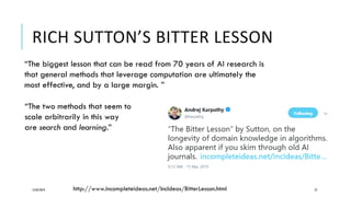 RICH SUTTON’S BITTER LESSON
12/05/2019 27
“The biggest lesson that can be read from 70 years of AI research is
that general methods that leverage computation are ultimately the
most effective, and by a large margin. ”
“The two methods that seem to
scale arbitrarily in this way
are search and learning.”
http://www.incompleteideas.net/IncIdeas/BitterLesson.html
 