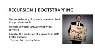 RECURSION | BOOTSTRAPPING
The entire history of human’s invention: Tool
that produces tools
For past 50 years: Software that writes
software
Basis for the prediction of Singularity in 2045
by Ray Kurzweil
 The Law of Accelerating Returns
 