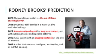 RODNEY BROOKS’ PREDICTION
2020: The popular press starts … the era of Deep
Learning is over.
2022: Driverless "taxi" service in a major US city,
restricted settings.
2023: A conversational agent for long term context, and
without recognizable and repeated patterns.
2030: An AI system with an ongoing existence at the level
of a mouse.
2048: A robot that seems as intelligent, as attentive, and
as faithful, as a dog.
http://rodneybrooks.com/my-dated-predictions/
 
