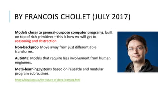 BY FRANCOIS CHOLLET (JULY 2017)
Models closer to general-purpose computer programs, built
on top of rich primitives—this is how we will get to
reasoning and abstraction.
Non-backprop: Move away from just differentiable
transforms.
AutoML: Models that require less involvement from human
engineers.
Meta-learning systems based on reusable and modular
program subroutines.
https://blog.keras.io/the-future-of-deep-learning.html
 
