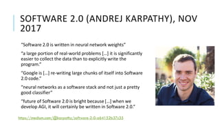 SOFTWARE 2.0 (ANDREJ KARPATHY), NOV
2017
“Software 2.0 is written in neural network weights”
“a large portion of real-world problems […] it is significantly
easier to collect the data than to explicitly write the
program.”
“Google is […] re-writing large chunks of itself into Software
2.0 code.”
“neural networks as a software stack and not just a pretty
good classifier”
“future of Software 2.0 is bright because […] when we
develop AGI, it will certainly be written in Software 2.0.”
https://medium.com/@karpathy/software-2-0-a64152b37c35
 