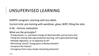 UNSUPERVISED LEARNING
DARPA’s program: Learning with less labels
Current trick: pre-training with word2vec, glove, BERT, filling the slots
In RL: intrinsic motivation
What are the principles?
 Energy-based, i.e., pull down energy of observed data, pull up every else
 Filling the missing slots (aka predictive learning, self-supervised learning)
 Multiple objectives, or no objective at all?
 Minimizing “actual” energy given a Markov blanket?
 Compress the history?
 Emergence from many simple interacting elements?
12/05/2019 38
 