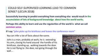 COULD SELF-SUPERVISED LEARNING LEAD TO COMMON
SENSE? (LECUN 2018)
Successfully learning to predict everything from everything else would result in the
accumulation of lots of background knowledge about how the world works.
Perhaps this ability to learn and use the regularities of the world is what we call
common sense.
If I say “john picks up his briefcase and leaves the conference room”
You can infer a lot of facts about the scene.
John is a man, probably at work, he is extending
his arm, closing his hand around the handle of his
briefcase, standing up, walking towards the door.
He is not flying to the door, not going through the
wall….
 