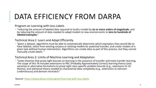 DATA EFFICIENCY FROM DARPA
Program on Learning with Less Labels
 “reducing the amount of labeled data required to build a model by six or more orders of magnitude, and
by reducing the amount of data needed to adapt models to new environments to tens to hundreds of
labeled examples.”
Technical Area1: Learn and Adapt Efficiently
 “given a dataset, algorithms must be able to automatically determine which exemplars they would like to
have labeled, select from existing corpora or existing models for potential transfer, and create models of a
given task without human intervention. Algorithms can create data as part of this process, but they cannot
manually create labels. “
Technical Area 2: Limits of Machine Learning and Adaptation
 “seeks theories that prove tight bounds on learning in the presence of transfer and meta-transfer learning.
The scope of this TA includes extensions to PAC (Probably Approximately Correct) learning theory (and
variants) or alternative formalisms to prove tight class-specific problem bounds (e.g., extensions to VC
theory), and statistical theory needed to characterize data complexity (e.g., extensions to Johnson-
Lindenstrauss) and domain mismatch.”
Source: https://www.darpa.mil/program/learning-with-less-labels
12/05/2019 41
 