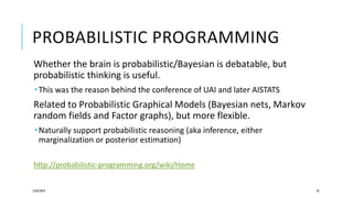 PROBABILISTIC PROGRAMMING
Whether the brain is probabilistic/Bayesian is debatable, but
probabilistic thinking is useful.
 This was the reason behind the conference of UAI and later AISTATS
Related to Probabilistic Graphical Models (Bayesian nets, Markov
random fields and Factor graphs), but more flexible.
 Naturally support probabilistic reasoning (aka inference, either
marginalization or posterior estimation)
http://probabilistic-programming.org/wiki/Home
12/05/2019 45
 