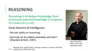 REASONING
Reasoning is to deduce knowledge from
previously acquired knowledge in response
to a query (or a cue)
Early theories of intelligence:
focuses solely on reasoning,
learning can be added separately and later!
(Khardon & Roth, 1997).
12/05/2019 5
Khardon, Roni, and Dan Roth. "Learning to reason." Journal of the ACM
(JACM) 44.5 (1997): 697-725.
(Dan Roth; ACM
Fellow; IJCAI John
McCarthy Award)
 
