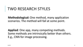 TWO RESEARCH STYLES
Methodological: One method, many application
scenarios. The method will fail at some point.
Applied: One app, many competing methods.
Some methods are intrinsically better than others.
E.g., CNN for image processing.
12/05/2019 56
 