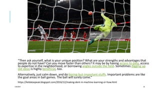 “Then ask yourself, what is your unique position? What are your strengths and advantages that
people do not have? Can you move faster than others? It may be by having access to data, access
to expertise in the neighborhood, or borrowing angles outside the field. Sometimes digging up
old ideas is highly beneficial, too.
Alternatively, just calm down, and do boring-but-important stuffs. Important problems are like
the goal areas in ball games. The ball will surely come.”
https://letdataspeak.blogspot.com/2016/12/making-dent-in-machine-learning-or-how.html
12/05/2019 58
 
