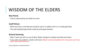 WISDOM OF THE ELDERS
Max Planck
 Science advanced by one death at a time
Geoff Hinton:
 When you have a cool idea but everyone says it is rubbish, then it is a really good idea.
 The next breakthrough will be made by some grad students
Richard Hamming:
 After 7 years you will run out of ideas. Better change to a totally new field and restart.
 If you solve one problem, another will come. Better to solve all problems for next year, even if we
don’t know what they are.
http://paulgraham.com/hamming.html
 