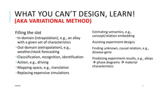 WHAT YOU CAN’T DESIGN, LEARN!
(AKA VARIATIONAL METHOD)
Filling the slot
 In-domain (intrapolation), e.g., an alloy
with a given set of characteristics
 Out-domain (extrapolation), e.g.,
weather/stock forecasting
 Classsification, recognition, identification
 Action, e.g., driving
 Mapping space, e.g., translation
 Replacing expensive simulations
12/05/2019 6
Estimating semantics, e.g.,
concept/relation embedding
Assisting experiment designs
Finding unknown, causal relation, e.g.,
disease-gene
Predicting experiment results, e.g., alloys
 phase diagrams  material
characteristics
 