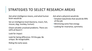 STRATEGIES TO SELECT RESEARCH AREAS
Ask what intelligence means, and what human
brain would do
Set an intelligence level (bacteria, insect, fish,
mouse, dog, monkey, human)
Check solvable unsolved problems. There are
LOTS of them!!!
Look for impact
Look for being difference. Fill the gap. Be
unique. Be recognizable.
Riding the early wave.
12/05/2019 60
Ask what a physicist would do:
 Simplest laws/tricks that would do 99%
of the job
 Minimizing some free-energy
 Looking for invariance, symmetry
 