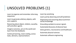 UNSOLVED PROBLEMS (1)
Learn to organize and remember ultra-long
sequences
Learn to generate arbitrary objects, with
zero supports
Reasoning about object, relation, causality,
self and other agents
Imagine scenarios, act on the world and
learn from the feedbacks
Continual learning, never-ending, across
tasks, domains, representations
Learn by socializing
Learn just by observing and self-prediction
Organizing and reasoning about (common-
sense) knowledge
Grounding symbols to sensor signals
Automated discovery of physical laws
Solve genetics, neuroscience and healthcare
Automate physical sciences
Automate software engineering
 