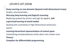 LECUN’S LIST (2018)
Deep Learning on new domains (beyond multi-dimensional arrays)
Graphs, structured data...
Marrying deep learning and (logical) reasoning
Replacing symbols by vectors and logic by algebra Self-
supervised learning of world models
Dealing with uncertainty in high-dimensional continuous
spaces
Learning hierarchical representations of control space
Instantiating complex/abstract action plans into simpler ones
Theory!
Compilers for differentiable programming.
 