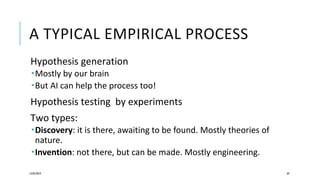 A TYPICAL EMPIRICAL PROCESS
Hypothesis generation
Mostly by our brain
But AI can help the process too!
Hypothesis testing by experiments
Two types:
Discovery: it is there, awaiting to be found. Mostly theories of
nature.
Invention: not there, but can be made. Mostly engineering.
12/05/2019 69
 