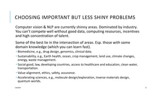CHOOSING IMPORTANT BUT LESS SHINY PROBLEMS
Computer vision & NLP are currently shinny areas. Dominated by industry.
You can’t compete well without good data, computing resources, incentives
and high concentration of talent.
Some of the best lie in the intersection of areas. Esp. those with some
domain knowledge (which you can learn fast).
 Biomedicine, e.g., drug design, genomics, clinical data.
 Sustainability, e.g., Earth health, ocean, crop management, land use, climate changes,
energy, waste management.
 Social good, law, developing countries, access to healthcare and education, clean water,
transportation.
 Value-alignment, ethics, safety, assurance.
 Accelerating sciences, e.g., molecule design/exploration, inverse materials design,
quantum worlds.
12/05/2019 72
 