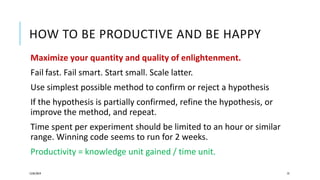 HOW TO BE PRODUCTIVE AND BE HAPPY
Maximize your quantity and quality of enlightenment.
Fail fast. Fail smart. Start small. Scale latter.
Use simplest possible method to confirm or reject a hypothesis
If the hypothesis is partially confirmed, refine the hypothesis, or
improve the method, and repeat.
Time spent per experiment should be limited to an hour or similar
range. Winning code seems to run for 2 weeks.
Productivity = knowledge unit gained / time unit.
12/05/2019 73
 