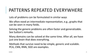 PATTERNS REPEATED EVERYWHERE
Lots of problems can be formulated in similar ways
We often need an intermediate representation, e.g., graphs that
can be seen in many fields.
Solving the generic problems are often faster and generalizable.
See Sutton’s remarks.
Many domains can be solved at the same time. After all, we have
just one brain that does everything.
Methods that survive need to be simple, generic and scalable.
PCA, CNN, RNN, SGD are examples.
12/05/2019 74
 