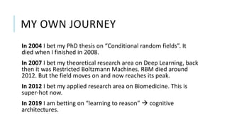 MY OWN JOURNEY
In 2004 I bet my PhD thesis on “Conditional random fields”. It
died when I finished in 2008.
In 2007 I bet my theoretical research area on Deep Learning, back
then it was Restricted Boltzmann Machines. RBM died around
2012. But the field moves on and now reaches its peak.
In 2012 I bet my applied research area on Biomedicine. This is
super-hot now.
In 2019 I am betting on “learning to reason”  cognitive
architectures.
 