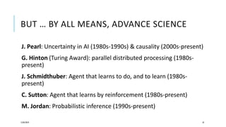 BUT … BY ALL MEANS, ADVANCE SCIENCE
J. Pearl: Uncertainty in AI (1980s-1990s) & causality (2000s-present)
G. Hinton (Turing Award): parallel distributed processing (1980s-
present)
J. Schmidthuber: Agent that learns to do, and to learn (1980s-
present)
C. Sutton: Agent that learns by reinforcement (1980s-present)
M. Jordan: Probabilistic inference (1990s-present)
12/05/2019 81
 