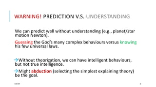 WARNING! PREDICTION V.S. UNDERSTANDING
We can predict well without understanding (e.g., planet/star
motion Newton).
Guessing the God’s many complex behaviours versus knowing
his few universal laws.
Without theorization, we can have intelligent behaviours,
but not true intelligence.
Might abduction (selecting the simplest explaining theory)
be the goal.
12/05/2019 82
 