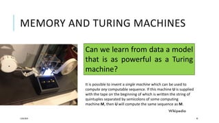 MEMORY AND TURING MACHINES
12/05/2019 92
Can we learn from data a model
that is as powerful as a Turing
machine?
It is possible to invent a single machine which can be used to
compute any computable sequence. If this machine U is supplied
with the tape on the beginning of which is written the string of
quintuples separated by semicolons of some computing
machine M, then U will compute the same sequence as M.
Wikipedia
 