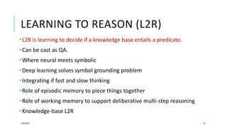 LEARNING TO REASON (L2R)
12/05/2019 95
L2R is learning to decide if a knowledge base entails a predicate.
Can be cast as QA.
Where neural meets symbolic
Deep learning solves symbol grounding problem
Integrating if fast and slow thinking
Role of episodic memory to piece things together
Role of working memory to support deliberative multi-step reasoning
Knowledge-base L2R
 