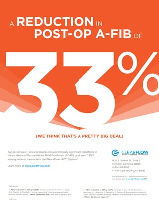 Two recent peer-reviewed studies showed clinically signiﬁcant reductions in
the incidence of Postoperative Atrial Fibrillation (POAF) by at least 33%1,2
among patients treated with the PleuraFlow® ACT® System*.
Learn more at www.ClearFlow.com
(WE THINK THAT’S A PRETTY BIG DEAL)
References:
1. POAF reduction of 33% (p=0.013) - Sirch, J., Ledwon, M., Puski, T., Boyle,
E.M., Pfeiffer, S., Fischlein, T. Active clearance of chest drainage catheters
reduces retained blood. J Thorac Cardiovasc Surg. 2016. Mar; 151(3):832–838.
2. POAF reduction of 34% (p=0.01) - St-Onge, S., Ben Ali, W., Bouhout, I.,
Bouchard, D., Lamarche, Y., Perrault, L.P., Demers, P. Examining the impact of
active clearance of chest drainage catheters on postoperative atrial ﬁbrillation.
J Thorac Cardiovasc Surg. 2017.
33%
A REDUCTIONIN
POST-OP A-FIB OF
1630 S. Sunkist St., Suite E
Anaheim, California 92806
+1-714-916-5010
+1-844-CLR-FLOW (257-3569)
For PleuraFlow ACT System Indications for
Use, please visit: www.ClearFlow.com/PFI
*
ML204-A
 