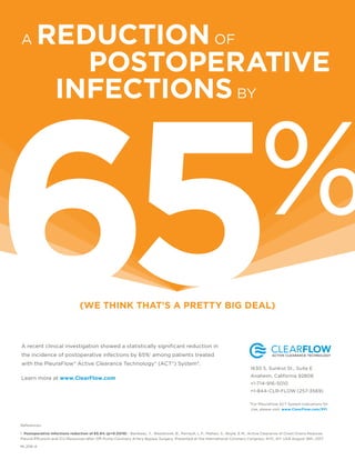 A recent clinical investigation showed a statistically signiﬁcant reduction in
the incidence of postoperative infections by 65%1
among patients treated
with the PleuraFlow® Active Clearance Technology® (ACT®) System*.
Learn more at www.ClearFlow.com
(WE THINK THAT’S A PRETTY BIG DEAL)
References:
1. Postoperative Infections reduction of 65.6% (p=0.0018) - Baribeau, Y., Westbrook, B., Perrault, L.P., Maltais, S., Boyle, E.M., Active Clearance of Chest Drains Reduces
Pleural Effusions and ICU Resources after Off-Pump Coronary Artery Bypass Surgery. Presented at the International Coronary Congress, NYC, NY, USA August 18th, 2017.
A REDUCTIONOF
POSTOPERATIVE
INFECTIONSBY
65%
1630 S. Sunkist St., Suite E
Anaheim, California 92806
+1-714-916-5010
+1-844-CLR-FLOW (257-3569)
For PleuraFlow ACT System Indications for
Use, please visit: www.ClearFlow.com/PFI
*
ML206-A
 