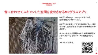 MAGIC
LEAP
2021
12
OnePlanet XR について
開発実績
音に合わせてスキャンした空間を変化させるMRグラスアプリ
MRグラス「Magic Leap 1」で体験できる
空間音響アプリケーション。
MRグラスを装着してアプリを起動すると、音に
合わせて空間が変化するという新体験を味わ
えます。
リリース直後から話題となり日本経済新聞（イ
ンターネット）などのメディアに掲載されまし
た。
ストアにて公開中。
 