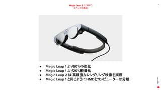 MAGIC
LEAP
2021
19
Magic Leap 2 について
スペックと構成
● Magic Leap 1 より50%小型化
● Magic Leap 1 より20%軽量化
● Magic Leap 2 は 高精度なレンダリング映像を実現
● Magic Leap 1 と同じように HMDとコンピューターは分離
 