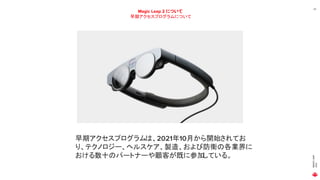 MAGIC
LEAP
2021
22
Magic Leap 2 について
早期アクセスプログラムについて
早期アクセスプログラムは、2021年10月から開始されてお
り、テクノロジー、ヘルスケア、製造、および防衛の各業界に
おける数十のパートナーや顧客が既に参加
している。
 