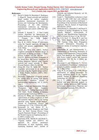 Upinder Kumar Yadav, Deepak Narang, Pankaj Sharma Attri / International Journal of
      Engineering Research and Applications (IJERA) ISSN: 2248-9622 www.ijera.com
                       Vol. 2, Issue4, July-August 2012, pp.2060-2065
References                                              Scientific and Industrial Research, vol. 68,
  [1]    David V, Rubén M, Menéndez C, Rodríguez                 (2009), pp. 686-695.
         J, Alique R . Neural networks and statistical    [13]   Cayda U., “Machinability evaluation in hard
         based models for surface roughness                      turning of AISI 4340 steel with different
         prediction. International Association Of                cutting tools using statistical techniques ”,
         Science and Technology for Development,                 Proceedings of the Institution of Mechanical
         Proceedings of the 25th IASTED                          Engineers, Part B: Journal of Engineering
         international conference on Modeling,                   Manufacture, (2010).
         indentification and control, (2006) pp. 326-     [14]   Thamizhmanii S., Saparudin S. and Hasan S,
         331.                                                    “Analysis of Surface Roughness by Using
  [2]    Srikanth T, Kamala V . A Real Coded                     Taguchi Method”, Achievements in
         Genetic Algorithm for Optimization of                   Materials and Manufacturing Engineering,
         Cutting Parameters in Turning. IJCSNS Int.              (2007), Volume 20, Issue 1-2, pp. 503-505.
         J.     Comput.       Sci.   Netw.      Secur,,   [16]   Lan T.-S., Lo C. Y., Wang M.-Y. and Yen
         (2008),8(6):189-193.                                    A-Y, “Multi Quality Prediction Model of
  [3]    Roy, R. K. (2001). Design of experiments                CNC Turning Using Back Propagation
         using the Taguchi approach: 16 steps to                 Network”, Information. Proceeding of
         product and process improvement. New                    American society of mechanical engineers,
         York: Wiley.                                            (2008).
  [4]    Arbizu IP, Pérez CJL (2003). Surface             [17]   Palanikumar K. and Karunamoorthy L.,
         roughness prediction by factorial design of             “Optimization of Machining Parameters in
         experiments in turning processes. J. Mater.             Turning GFRP Composites Using a Carbide
         Process. Technol., 143-144: 390-396.                    (K10) Tool Based on the Taguchi Method
  [5]    Tsao CC, Hocheng H (2008). Evaluation of                with Fuzzy Logics”, metals and materials
         the thrust force and surface roughness in               International, Vol. 12, No. 6 (2006), pp.
         drilling composite material using Taguchi               483-491.
         analysis and neural network. J. Mater.           [18]   Dhavamani C. and Alwarsamy T., “review
         Process. Technol., 203(1-3): 342-348.                   on optimization of machining”, international
  [6]    Zhang JZ, Chen JC, Kirby ED . Surface                   journal of academic research, (2011), Vol. 3.
         roughness optimization in an end-milling                No. 3. May, II Part.
         operation using the Taguchi design method.       [19]   Yang, W. H., & Tarng, Y. S. (1998). Design
         J. Mater. Process. Technol., (2007), 184(1-             optimization of cutting parameters for
         3): 233-239.                                            turning operations based on the Taguchi
  [7]    Munteanu, “Application of taguchi method                method. Journal of Materials Processing
         for cutting force in turning high density               Technology, 84, 122-129.
         polyethylene”,      academic     journal   of    [20]   Lin, C. L. (2004). Use of the Taguchi
         manufacturing engineering, vol. 8, (2010),              method and grey relational analysis to
         issue 3.                                                optimize turning operations with multiple
  [8]    Kolahan Farhad and Manoochehri Mohsen,                  performance characteristics. Materials and
         “Parameters        and    Tool      Geometry            Manufacturing Processes, 19(2), 209-220.
         Specifications in Turning Operation of AISI
         1045 Steel”, World Academy of Science,
         Engineering and Technology (2011).
  [9]    Selvaraj D. Philip and Chandarmohan P.,
         “optimization of surface roughness of AISI
         304 austenitic stainless steel in dry turning
         operation using Taguchi design method”,
         Journal of Engineering Science and
         Technology Vol. 5, No. 3 (2010) 293 - 301.
  [10]   Kamarudin K. and Rahim E. A.,
         “Optimizing Surface Roughness and Flank
         Wear on Hard Turning Process Using
         Taguchi Parameter Design”, Proceedings of
         the World Congress on Engineering July 2 -
         4, (2007), London, U.K.
  [11]   Gopalsamy B.M., Mondal B. and Ghosh S.,
         “Taguchi method and ANOVA: An
         approach       for     process     parameters
         optimization of hard machining while
         machining hardened steel”, Journal of

                                                                                             2065 | P a g e
 