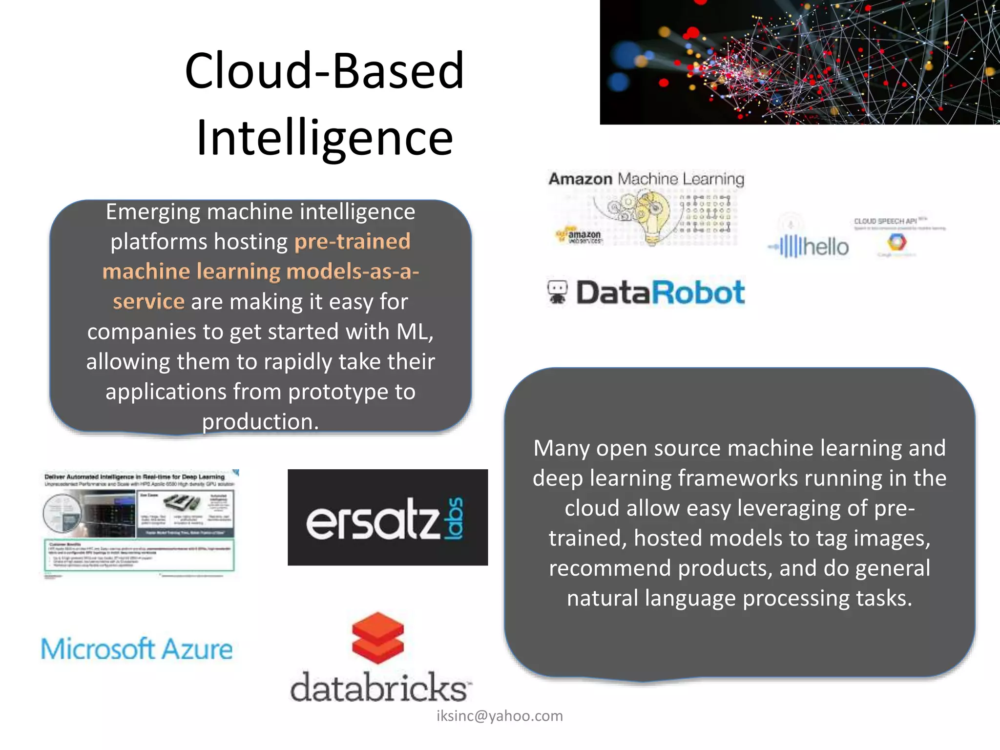 Cloud-Based
Intelligence
Emerging machine intelligence
platforms hosting pre-trained
machine learning models-as-a-
service are making it easy for
companies to get started with ML,
allowing them to rapidly take their
applications from prototype to
production.
Many open source machine learning and
deep learning frameworks running in the
cloud allow easy leveraging of pre-
trained, hosted models to tag images,
recommend products, and do general
natural language processing tasks.
iksinc@yahoo.com
 