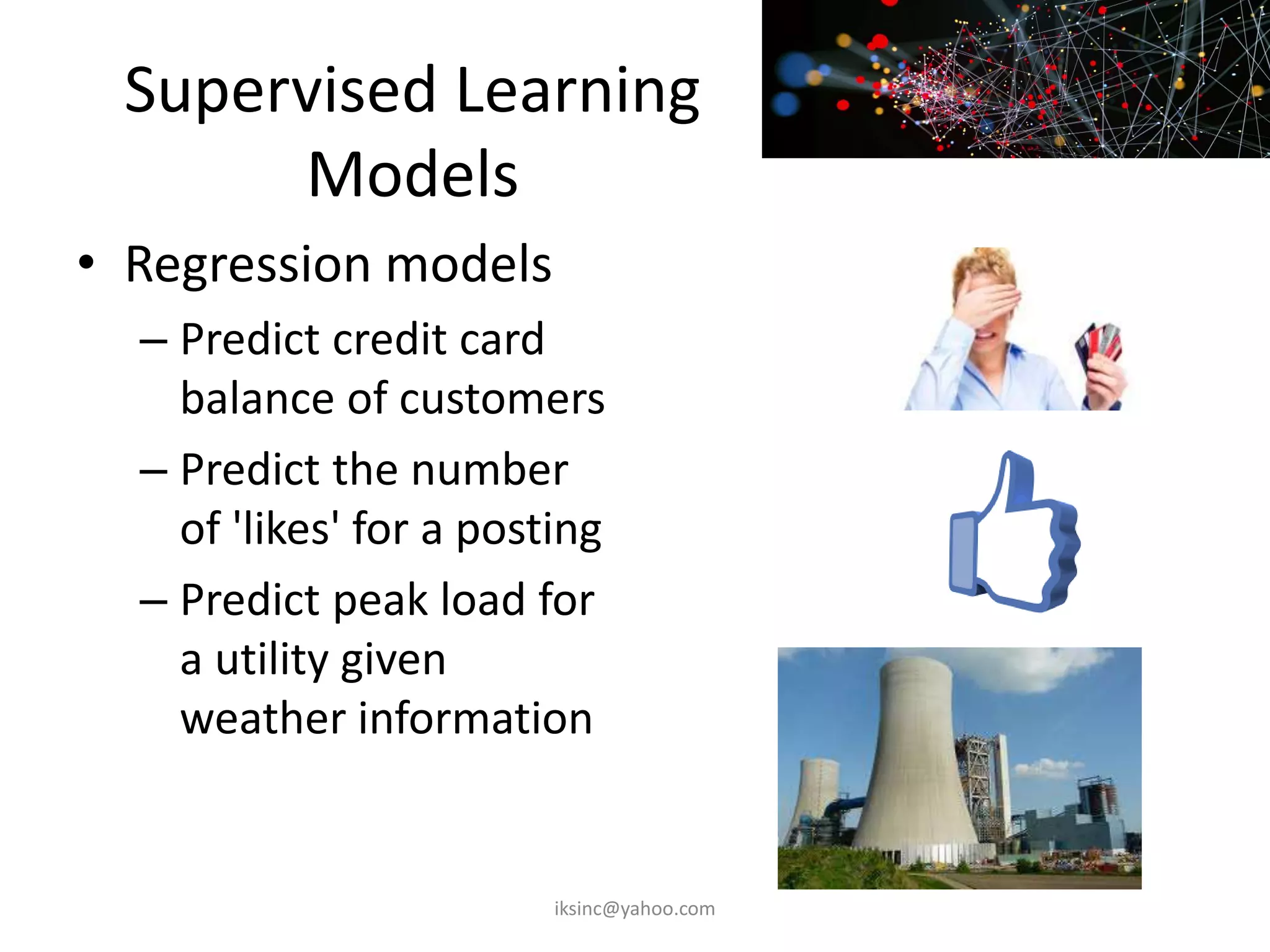 Supervised Learning
Models
• Regression models
– Predict credit card
balance of customers
– Predict the number
of 'likes' for a posting
– Predict peak load for
a utility given
weather information
iksinc@yahoo.com
 