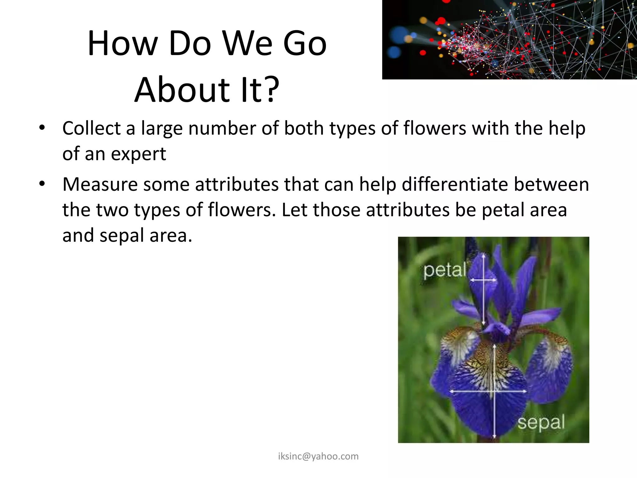 How Do We Go
About It?
• Collect a large number of both types of flowers with the help
of an expert
• Measure some attributes that can help differentiate between
the two types of flowers. Let those attributes be petal area
and sepal area.
iksinc@yahoo.com
 
