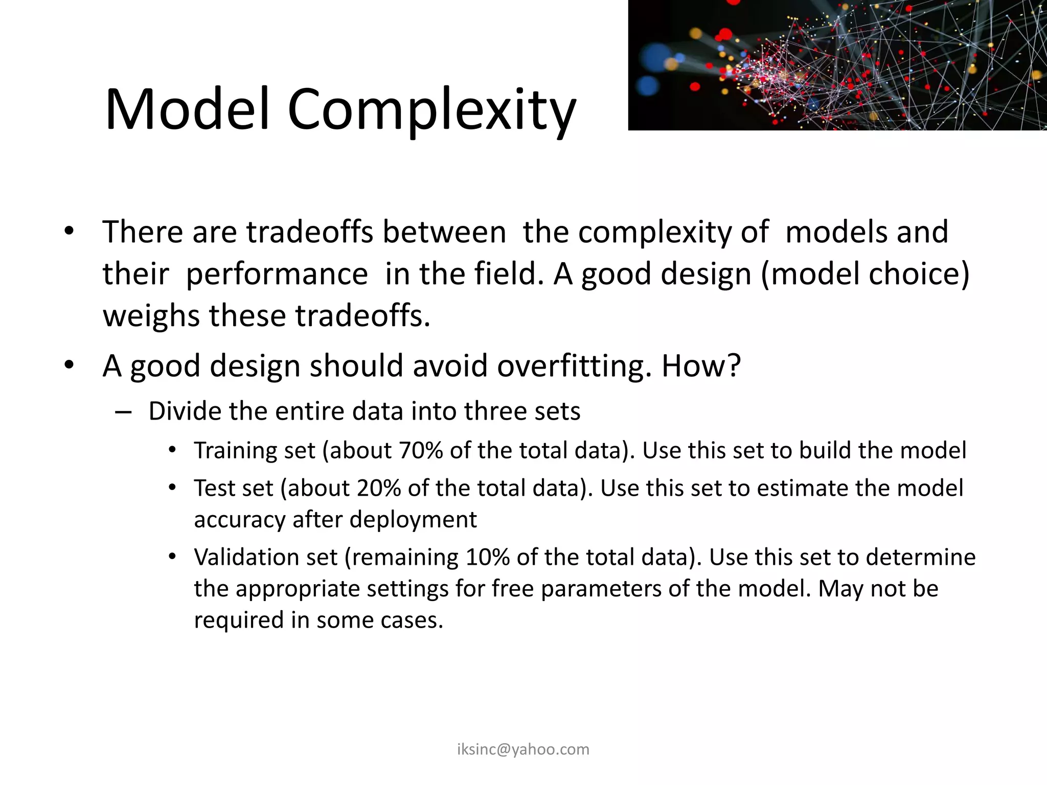 Model Complexity
• There are tradeoffs between the complexity of models and
their performance in the field. A good design (model choice)
weighs these tradeoffs.
• A good design should avoid overfitting. How?
– Divide the entire data into three sets
• Training set (about 70% of the total data). Use this set to build the model
• Test set (about 20% of the total data). Use this set to estimate the model
accuracy after deployment
• Validation set (remaining 10% of the total data). Use this set to determine
the appropriate settings for free parameters of the model. May not be
required in some cases.
iksinc@yahoo.com
 