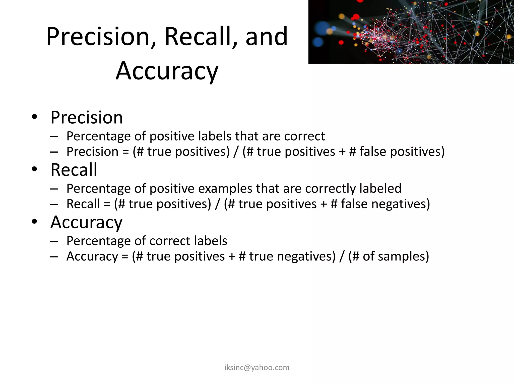 Precision, Recall, and
Accuracy
• Precision
– Percentage of positive labels that are correct
– Precision = (# true positives) / (# true positives + # false positives)
• Recall
– Percentage of positive examples that are correctly labeled
– Recall = (# true positives) / (# true positives + # false negatives)
• Accuracy
– Percentage of correct labels
– Accuracy = (# true positives + # true negatives) / (# of samples)
iksinc@yahoo.com
 