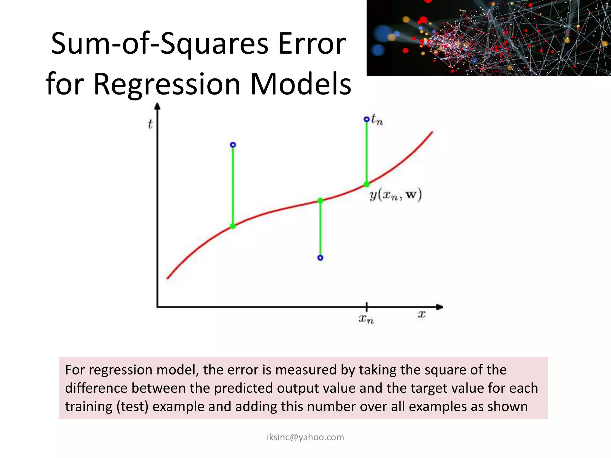 Sum-of-Squares Error
for Regression Models
For regression model, the error is measured by taking the square of the
difference between the predicted output value and the target value for each
training (test) example and adding this number over all examples as shown
iksinc@yahoo.com
 