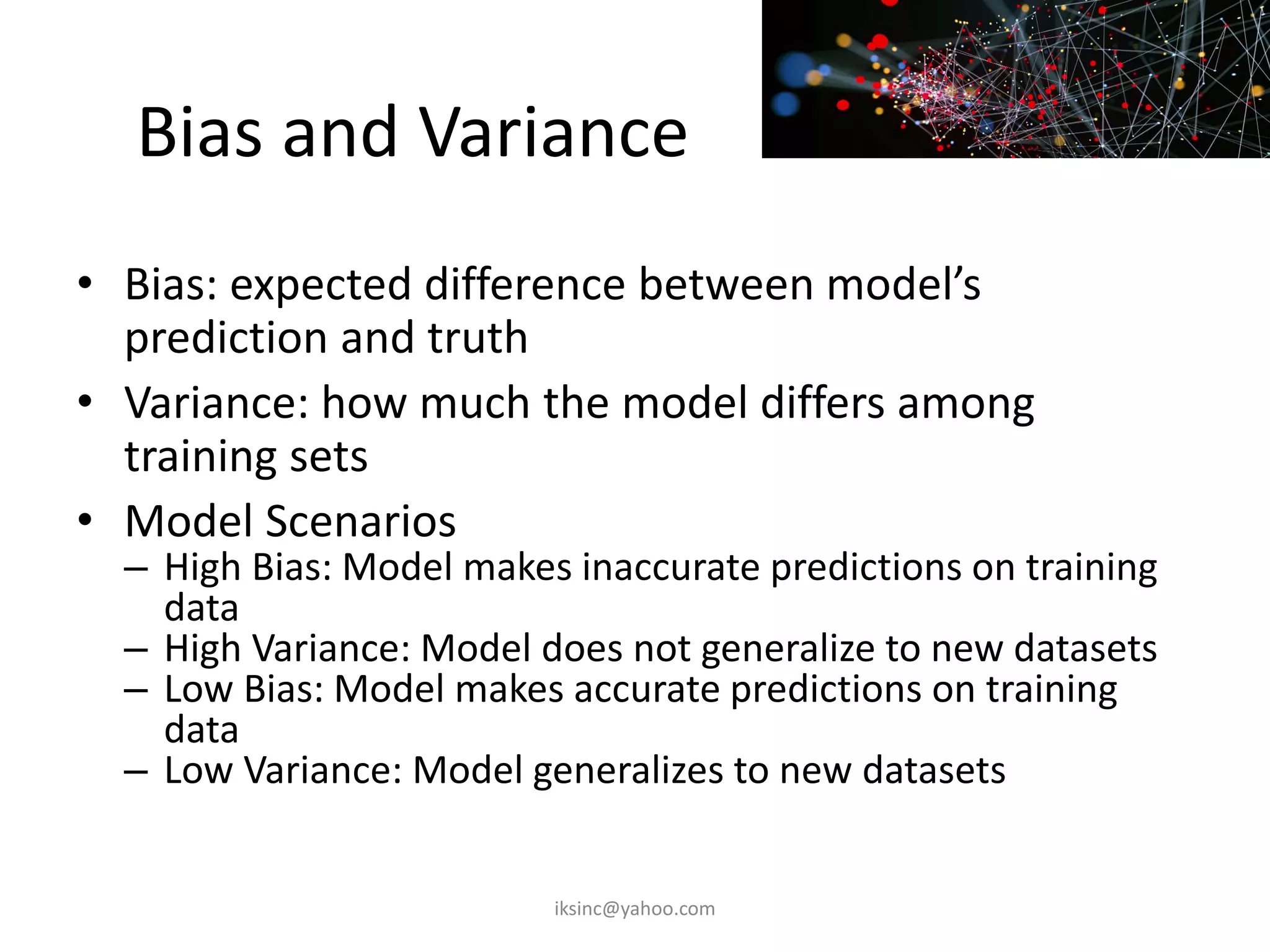 Bias and Variance
• Bias: expected difference between model’s
prediction and truth
• Variance: how much the model differs among
training sets
• Model Scenarios
– High Bias: Model makes inaccurate predictions on training
data
– High Variance: Model does not generalize to new datasets
– Low Bias: Model makes accurate predictions on training
data
– Low Variance: Model generalizes to new datasets
iksinc@yahoo.com
 