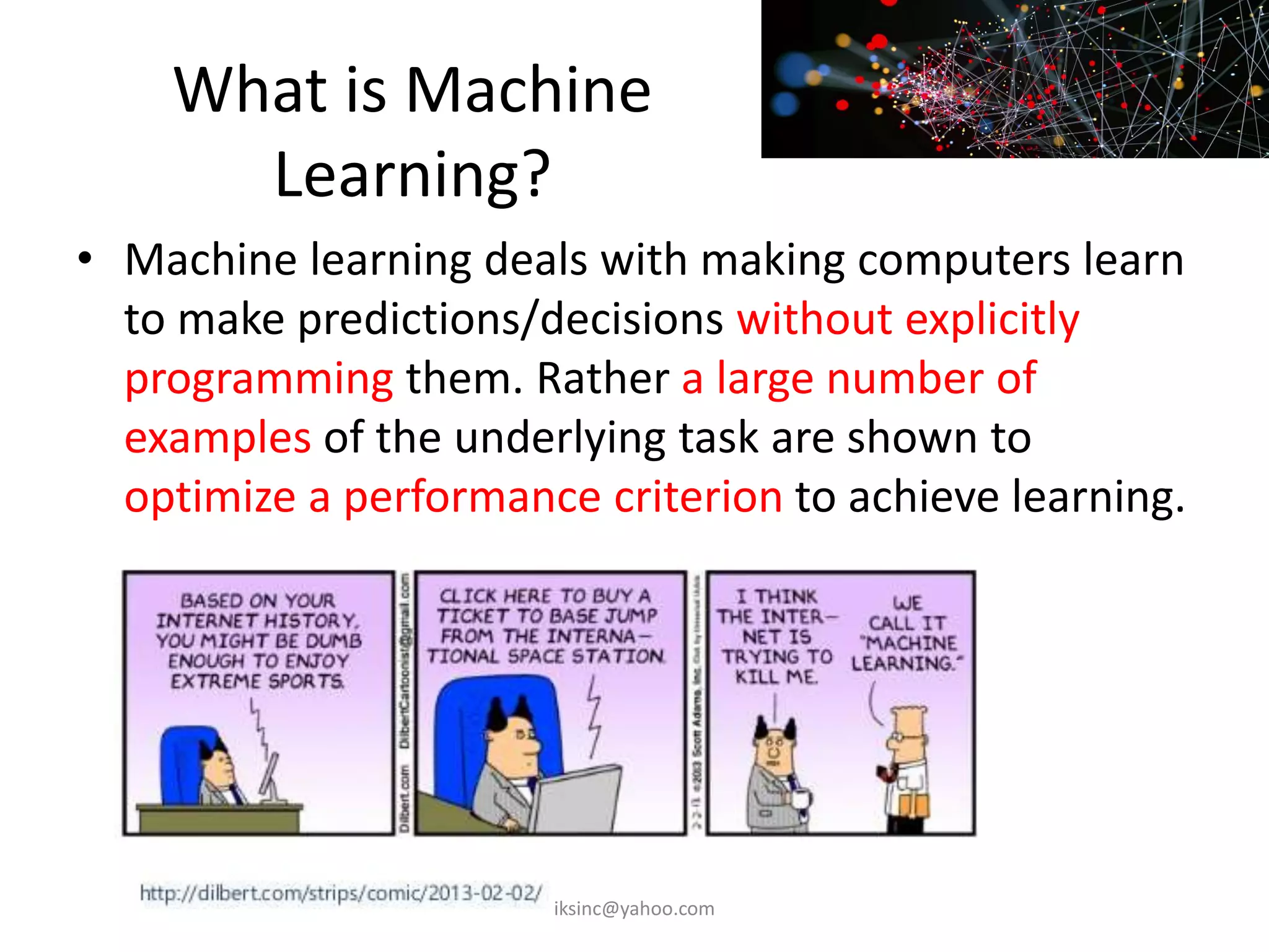 What is Machine
Learning?
• Machine learning deals with making computers learn
to make predictions/decisions without explicitly
programming them. Rather a large number of
examples of the underlying task are shown to
optimize a performance criterion to achieve learning.
iksinc@yahoo.com
 