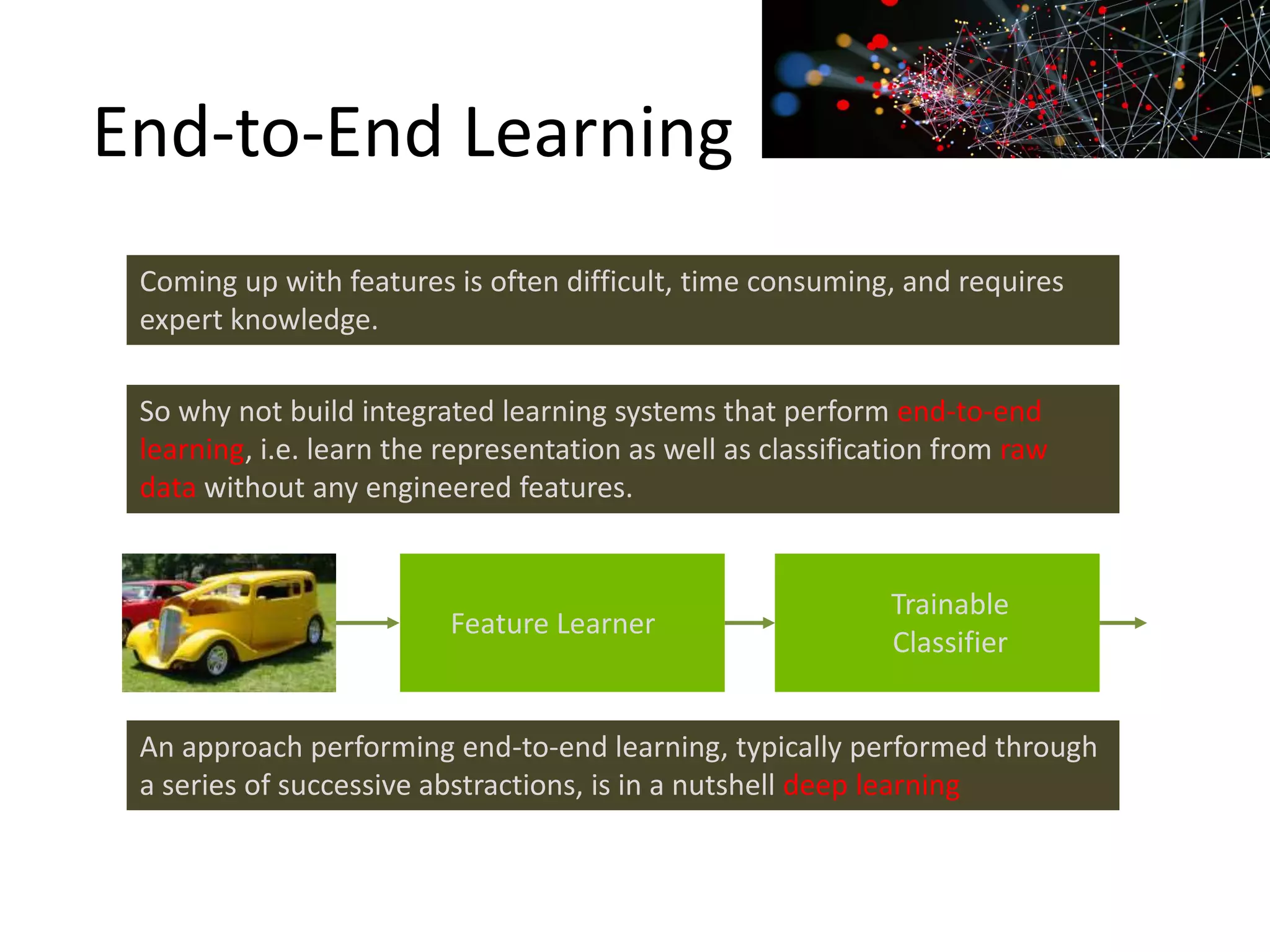 End-to-End Learning
Coming up with features is often difficult, time consuming, and requires
expert knowledge.
So why not build integrated learning systems that perform end-to-end
learning, i.e. learn the representation as well as classification from raw
data without any engineered features.
Feature Learner
Trainable
Classifier
An approach performing end-to-end learning, typically performed through
a series of successive abstractions, is in a nutshell deep learning
 
