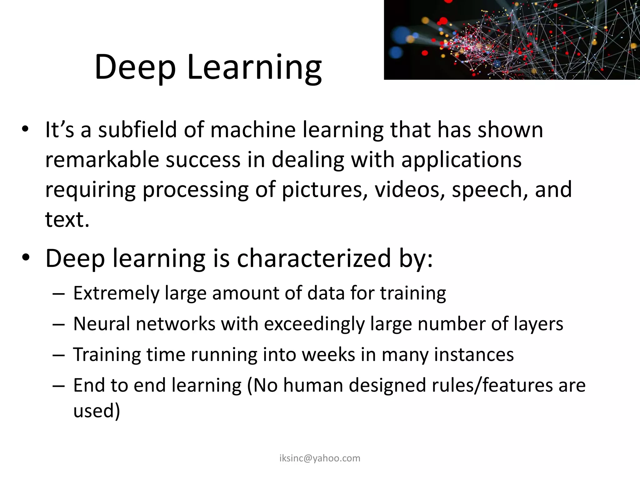 Deep Learning
• It’s a subfield of machine learning that has shown
remarkable success in dealing with applications
requiring processing of pictures, videos, speech, and
text.
• Deep learning is characterized by:
– Extremely large amount of data for training
– Neural networks with exceedingly large number of layers
– Training time running into weeks in many instances
– End to end learning (No human designed rules/features are
used)
iksinc@yahoo.com
 