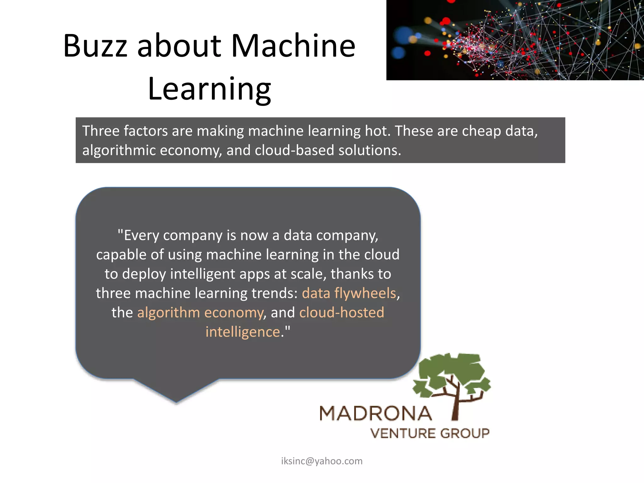 Buzz about Machine
Learning
"Every company is now a data company,
capable of using machine learning in the cloud
to deploy intelligent apps at scale, thanks to
three machine learning trends: data flywheels,
the algorithm economy, and cloud-hosted
intelligence."
Three factors are making machine learning hot. These are cheap data,
algorithmic economy, and cloud-based solutions.
iksinc@yahoo.com
 
