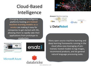 Cloud-Based
Intelligence
Emerging machine intelligence
platforms hosting pre-trained
machine learning models-as-a-
service are making it easy for
companies to get started with ML,
allowing them to rapidly take their
applications from prototype to
production.
Many open source machine learning and
deep learning frameworks running in the
cloud allow easy leveraging of pre-
trained, hosted models to tag images,
recommend products, and do general
natural language processing tasks.
iksinc@yahoo.com
 