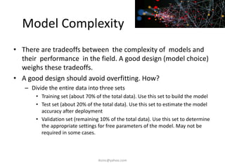 Model Complexity
• There are tradeoffs between the complexity of models and
their performance in the field. A good design (model choice)
weighs these tradeoffs.
• A good design should avoid overfitting. How?
– Divide the entire data into three sets
• Training set (about 70% of the total data). Use this set to build the model
• Test set (about 20% of the total data). Use this set to estimate the model
accuracy after deployment
• Validation set (remaining 10% of the total data). Use this set to determine
the appropriate settings for free parameters of the model. May not be
required in some cases.
iksinc@yahoo.com
 