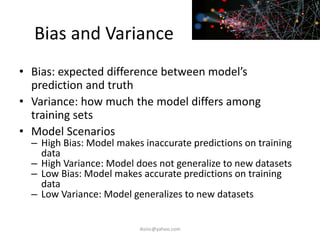 Bias and Variance
• Bias: expected difference between model’s
prediction and truth
• Variance: how much the model differs among
training sets
• Model Scenarios
– High Bias: Model makes inaccurate predictions on training
data
– High Variance: Model does not generalize to new datasets
– Low Bias: Model makes accurate predictions on training
data
– Low Variance: Model generalizes to new datasets
iksinc@yahoo.com
 